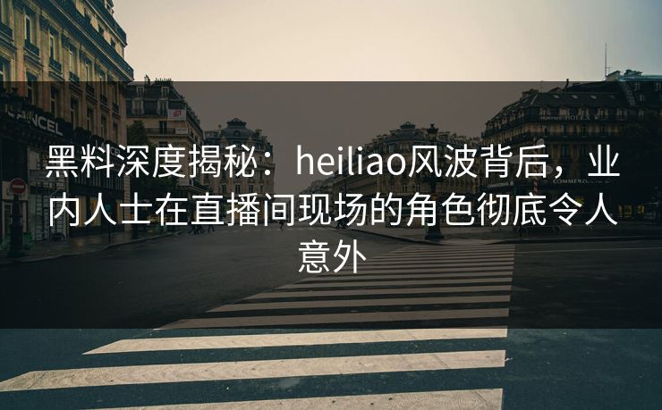 黑料深度揭秘：heiliao风波背后，业内人士在直播间现场的角色彻底令人意外