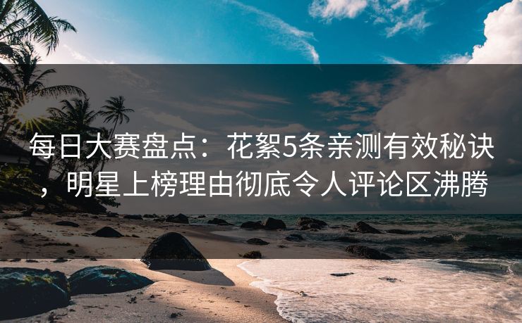 每日大赛盘点：花絮5条亲测有效秘诀，明星上榜理由彻底令人评论区沸腾