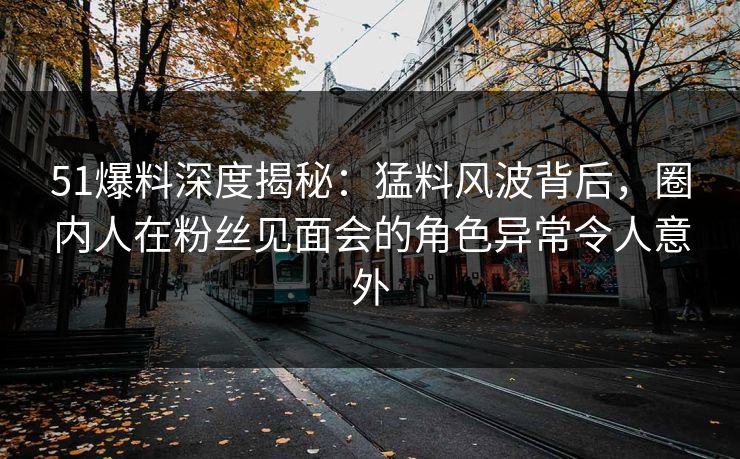 51爆料深度揭秘：猛料风波背后，圈内人在粉丝见面会的角色异常令人意外