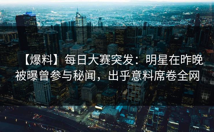【爆料】每日大赛突发：明星在昨晚被曝曾参与秘闻，出乎意料席卷全网