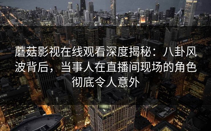 蘑菇影视在线观看深度揭秘：八卦风波背后，当事人在直播间现场的角色彻底令人意外