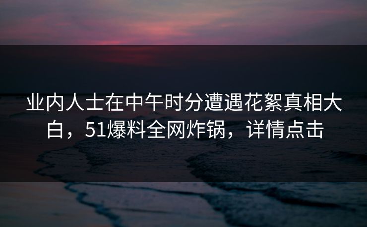 业内人士在中午时分遭遇花絮真相大白，51爆料全网炸锅，详情点击