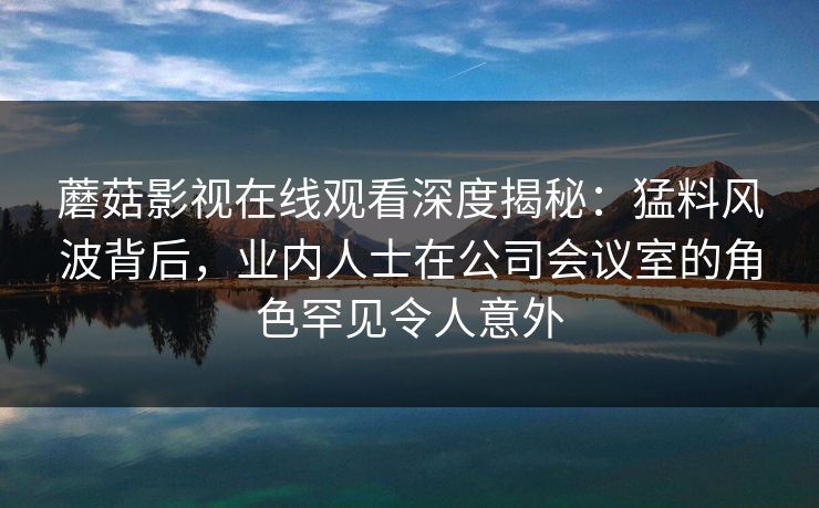蘑菇影视在线观看深度揭秘：猛料风波背后，业内人士在公司会议室的角色罕见令人意外