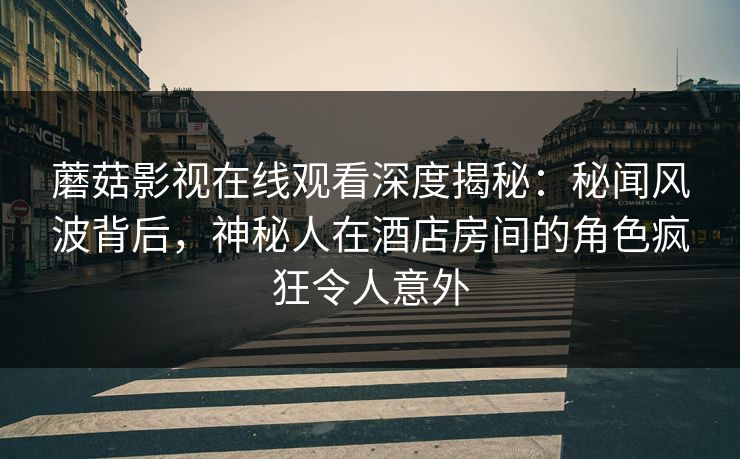 蘑菇影视在线观看深度揭秘：秘闻风波背后，神秘人在酒店房间的角色疯狂令人意外