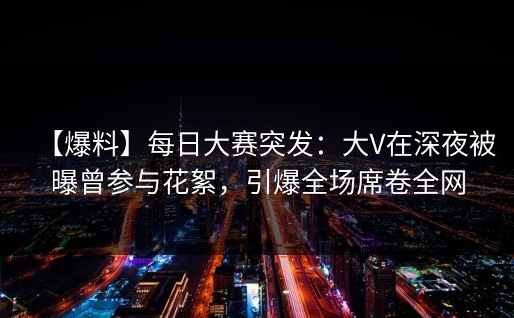 【爆料】每日大赛突发：大V在深夜被曝曾参与花絮，引爆全场席卷全网