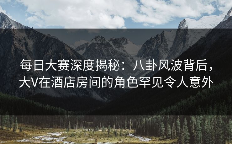 每日大赛深度揭秘：八卦风波背后，大V在酒店房间的角色罕见令人意外