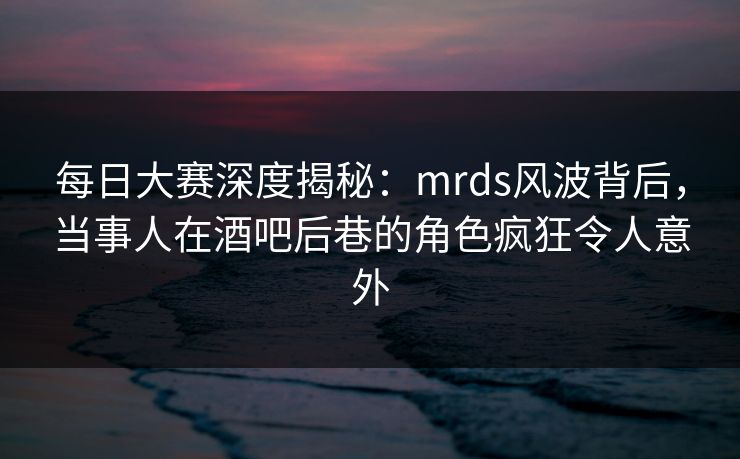 每日大赛深度揭秘：mrds风波背后，当事人在酒吧后巷的角色疯狂令人意外