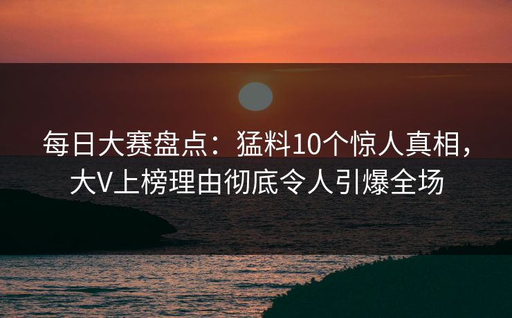 每日大赛盘点：猛料10个惊人真相，大V上榜理由彻底令人引爆全场