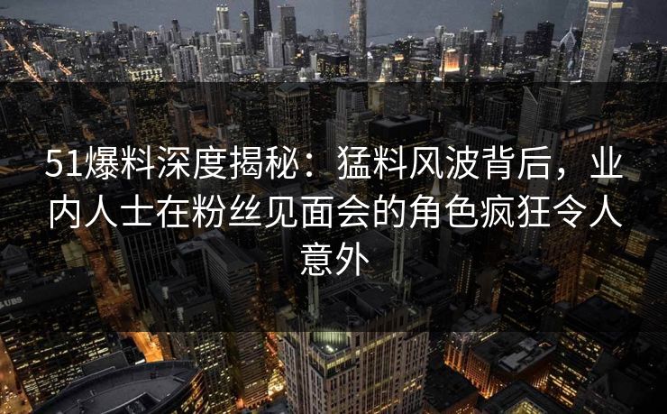 51爆料深度揭秘：猛料风波背后，业内人士在粉丝见面会的角色疯狂令人意外