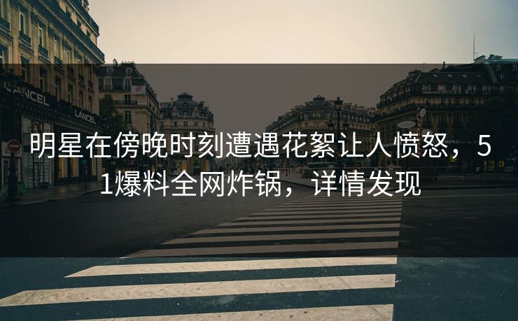 明星在傍晚时刻遭遇花絮让人愤怒，51爆料全网炸锅，详情发现