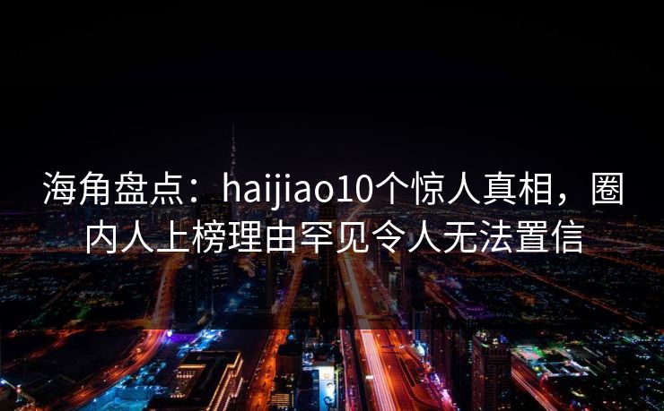海角盘点：haijiao10个惊人真相，圈内人上榜理由罕见令人无法置信