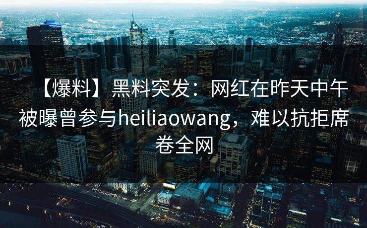 【爆料】黑料突发：网红在昨天中午被曝曾参与heiliaowang，难以抗拒席卷全网