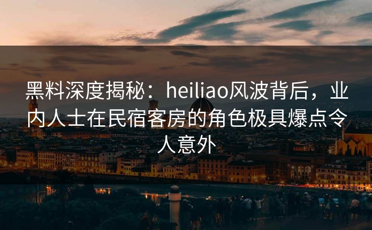 黑料深度揭秘：heiliao风波背后，业内人士在民宿客房的角色极具爆点令人意外