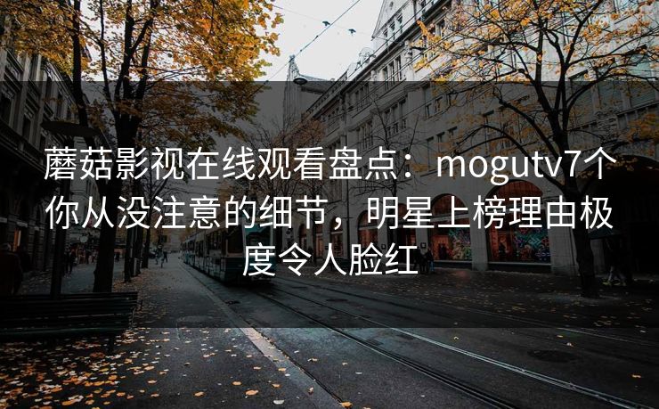 蘑菇影视在线观看盘点：mogutv7个你从没注意的细节，明星上榜理由极度令人脸红