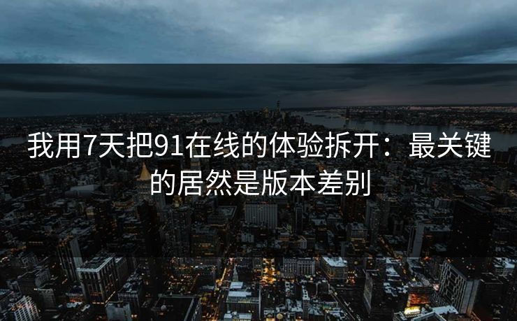 我用7天把91在线的体验拆开：最关键的居然是版本差别