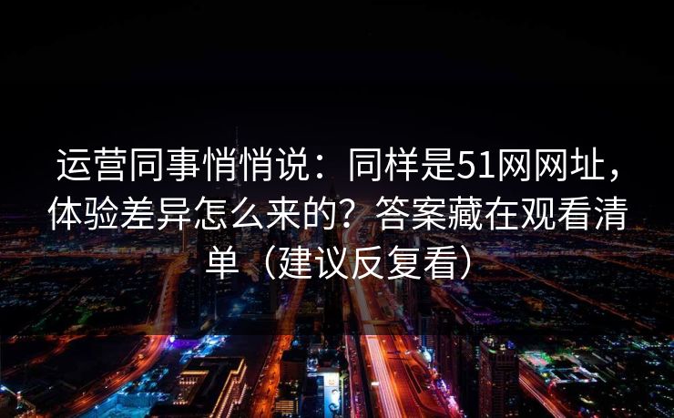 运营同事悄悄说：同样是51网网址，体验差异怎么来的？答案藏在观看清单（建议反复看）