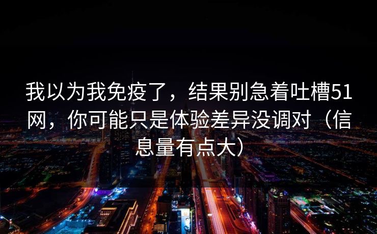 我以为我免疫了，结果别急着吐槽51网，你可能只是体验差异没调对（信息量有点大）