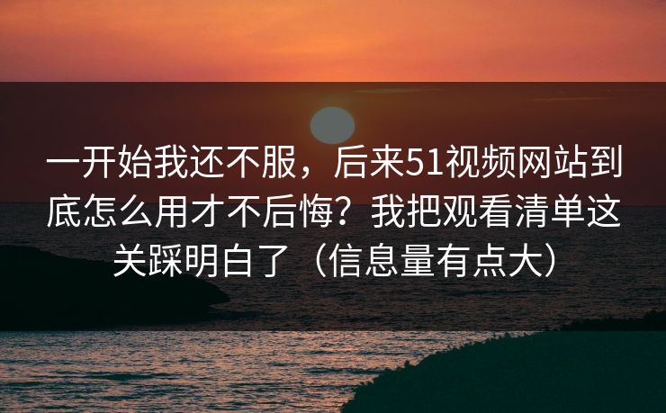 一开始我还不服，后来51视频网站到底怎么用才不后悔？我把观看清单这关踩明白了（信息量有点大）
