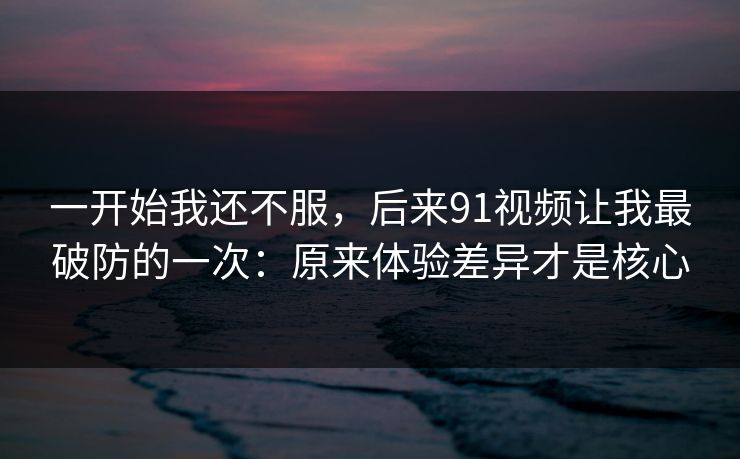 一开始我还不服，后来91视频让我最破防的一次：原来体验差异才是核心