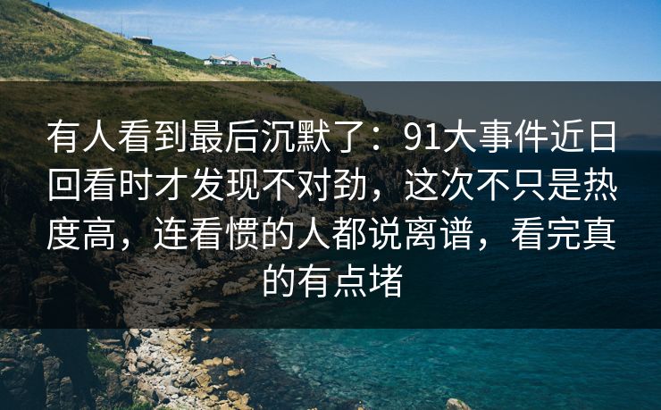 有人看到最后沉默了：91大事件近日回看时才发现不对劲，这次不只是热度高，连看惯的人都说离谱，看完真的有点堵